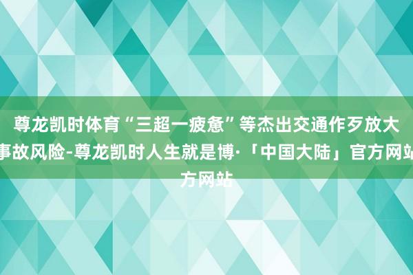 尊龙凯时体育“三超一疲惫”等杰出交通作歹放大事故风险-尊龙凯时人生就是博·「中国大陆」官方网站