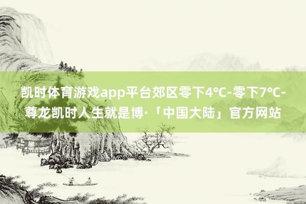 凯时体育游戏app平台郊区零下4℃-零下7℃-尊龙凯时人生就是博·「中国大陆」官方网站