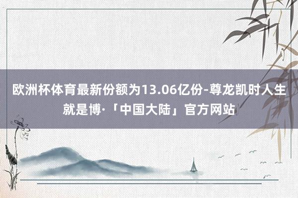 欧洲杯体育最新份额为13.06亿份-尊龙凯时人生就是博·「中国大陆」官方网站
