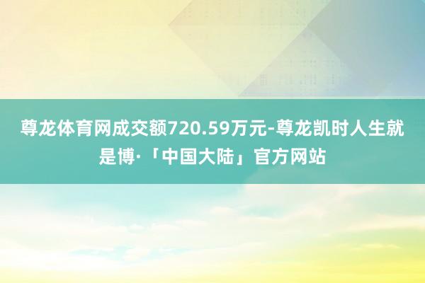 尊龙体育网成交额720.59万元-尊龙凯时人生就是博·「中国大陆」官方网站