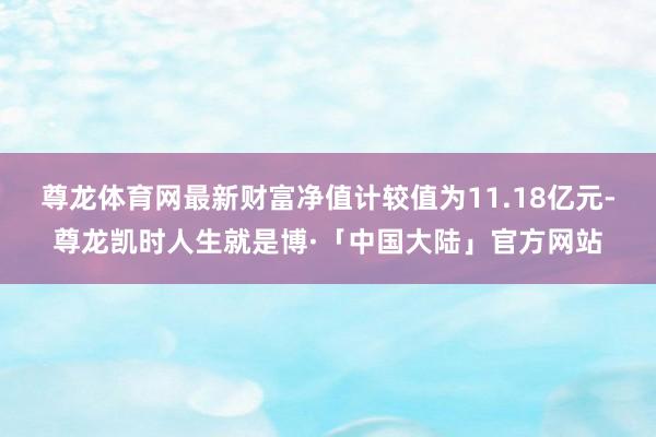 尊龙体育网最新财富净值计较值为11.18亿元-尊龙凯时人生就是博·「中国大陆」官方网站