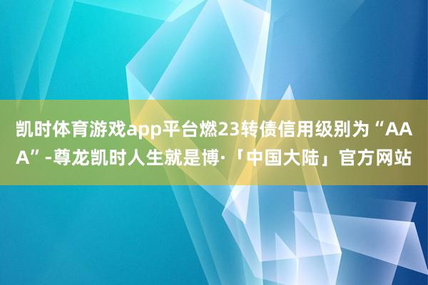 凯时体育游戏app平台燃23转债信用级别为“AAA”-尊龙凯时人生就是博·「中国大陆」官方网站