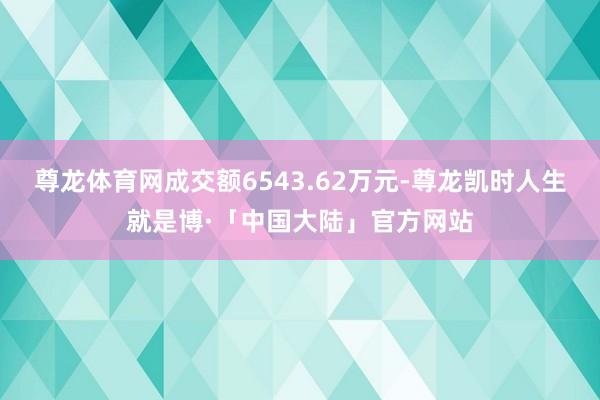 尊龙体育网成交额6543.62万元-尊龙凯时人生就是博·「中国大陆」官方网站