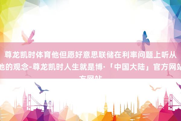 尊龙凯时体育他但愿好意思联储在利率问题上听从他的观念-尊龙凯时人生就是博·「中国大陆」官方网站