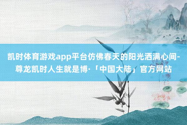 凯时体育游戏app平台仿佛春天的阳光洒满心间-尊龙凯时人生就是博·「中国大陆」官方网站
