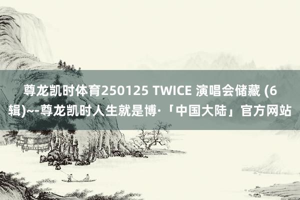 尊龙凯时体育250125 TWICE 演唱会储藏 (6辑)~-尊龙凯时人生就是博·「中国大陆」官方网站