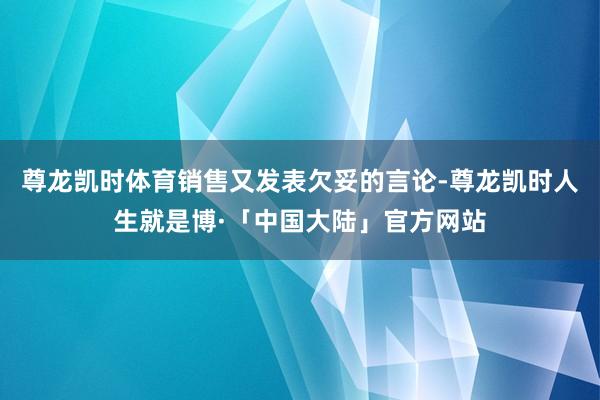 尊龙凯时体育销售又发表欠妥的言论-尊龙凯时人生就是博·「中国大陆」官方网站