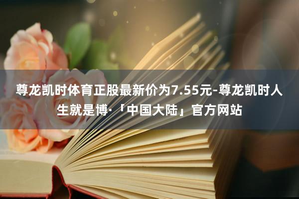 尊龙凯时体育正股最新价为7.55元-尊龙凯时人生就是博·「中国大陆」官方网站