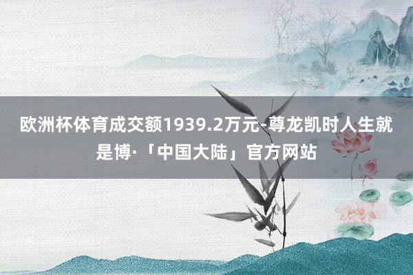 欧洲杯体育成交额1939.2万元-尊龙凯时人生就是博·「中国大陆」官方网站