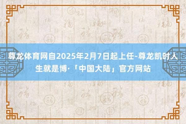 尊龙体育网自2025年2月7日起上任-尊龙凯时人生就是博·「中国大陆」官方网站