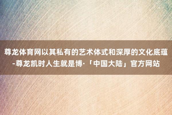 尊龙体育网以其私有的艺术体式和深厚的文化底蕴-尊龙凯时人生就是博·「中国大陆」官方网站