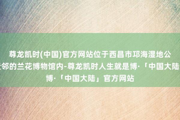 尊龙凯时(中国)官方网站位于西昌市邛海湿地公园小渔村近邻的兰花博物馆内-尊龙凯时人生就是博·「中国大陆」官方网站