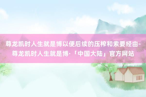 尊龙凯时人生就是博以便后续的压榨和索要经由-尊龙凯时人生就是博·「中国大陆」官方网站