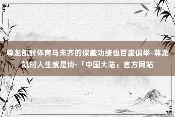 尊龙凯时体育马未齐的保藏功绩也百废俱举-尊龙凯时人生就是博·「中国大陆」官方网站