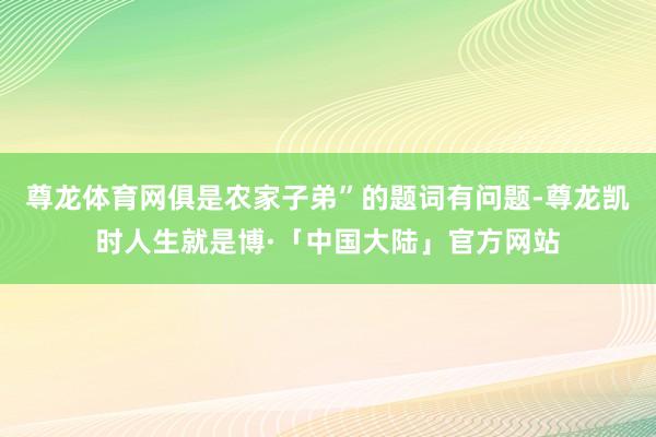 尊龙体育网俱是农家子弟”的题词有问题-尊龙凯时人生就是博·「中国大陆」官方网站