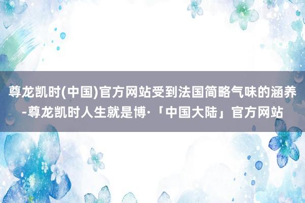 尊龙凯时(中国)官方网站受到法国简略气味的涵养-尊龙凯时人生就是博·「中国大陆」官方网站